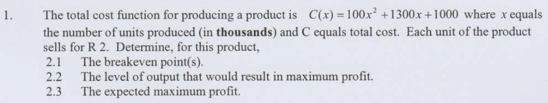 The total cost function for producing a product is C(x)=100x^2+1300x+1000 where x equals 
the number of units produced (in thousands) and C equals total cost. Each unit of the product 
sells for R 2. Determine, for this product, 
2.1 The breakeven point(s). 
2.2 The level of output that would result in maximum profit. 
2.3 The expected maximum profit.