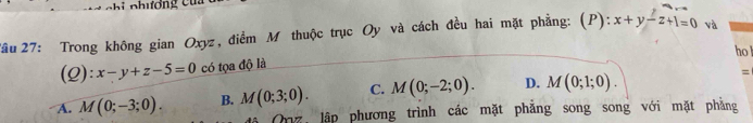 Tâu 27: Trong không gian Oxyz, điểm M thuộc trục Oy và cách đều hai mặt phẳng: (P): x+y-z+1=0 và
ho l
(Q): x-y+z-5=0 có tọa độ là
A. M(0;-3;0). B. M(0;3;0). C. M(0;-2;0). D. M(0;1;0). =
Onz, lập phương trình các mặt phẳng song song với mặt phẳng