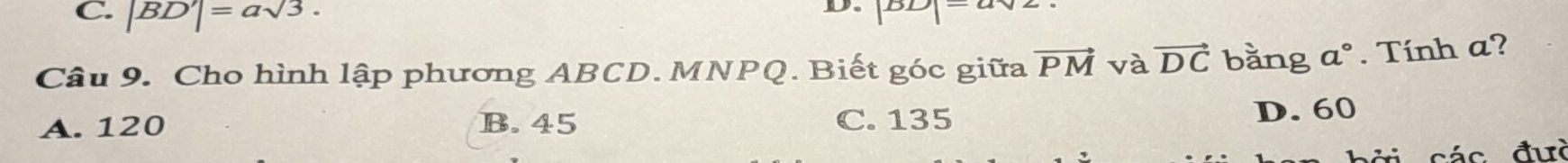 C. |BD'|=asqrt(3). 
D DD
Câu 9. Cho hình lập phương ABCD. MNPQ. Biết góc giữa vector PM và vector DC bằng a°. Tính a?
A. 120 B. 45 C. 135 D. 60
các đưc