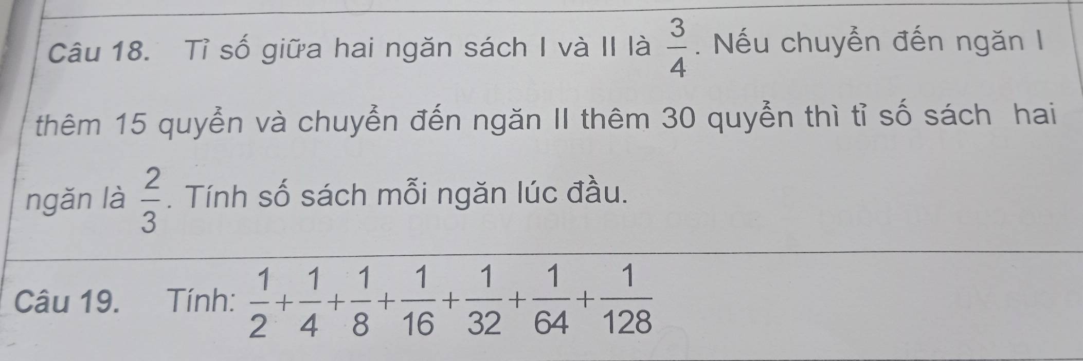 Tỉ số giữa hai ngăn sách I và II là  3/4 . Nếu chuyển đến ngăn I 
thêm 15 quyển và chuyển đến ngăn II thêm 30 quyển thì tỉ số sách hai 
ngǎn là  2/3 . Tính số sách mỗi ngăn lúc đầu. 
Câu 19. Tính:  1/2 + 1/4 + 1/8 + 1/16 + 1/32 + 1/64 + 1/128 