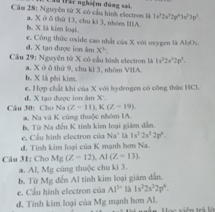 ầu trắc nghiệm đúng sai.
Câu 28: Nguyên tử X có cầu hình electron là 1s^22s^22p^43s^23p^1.
a. X ở ô thứ 13, chu kì 3, nhóm IIIA.
b. X là kim loại.
c. Công thức oxide cao nhất của X với oxygen là Al_2O_3.
d. X tạo được lớn âm X^2. 
Câu 29: Nguyên tử X có cấu hình electron là 1s^22s^22p^5.
a. X ở ô thứ 9, chu kỉ 3, nhỏm VIIA.
b. X là phi kim.
c. Hợp chất khí của X với hydrogen có công thức HCl.
d. X tạo được ion âm X '.
Cầu 30: Cho Na (Z=11), K(Z=19), 
a. Na và K cùng thuộc nhóm IA.
b. Từ Na đến K tính kim loại giám dẫn.
c. Cầu hình electron của Na* là 1s^22s^22p^6.
d. Tính kim loại của K mạnh hơn Na.
Câu 31: Cho Mg(Z=12), Al(Z=13).
a. Al, Mg củng thuộc chu kì 3.
b. Từ Mg đến Al tính kim loại giảm dẫn.
c. Cấu hình electron của Al^(3+) là 1s^22s^22p^6.
d. Tỉnh kim loại của Mg mạnh hơn Al.
Học viên trả lộ