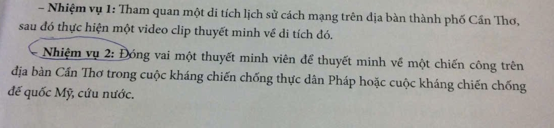 Nhiệm vụ 1: Tham quan một di tích lịch sử cách mạng trên địa bàn thành phố Cần Thơ, 
sau đó thực hiện một video clip thuyết minh về di tích đó. 
Nhiệm vụ 2: Đóng vai một thuyết minh viên để thuyết minh về một chiến công trên 
địa bàn Cần Thơ trong cuộc kháng chiến chống thực dân Pháp hoặc cuộc kháng chiến chống 
đế quốc Mỹ, cứu nước.