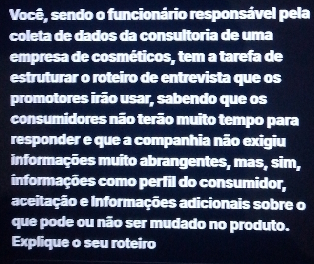 Você, sendo o funcionário responsável pela 
coleta de dados da consultoria de uma 
empresa de cosméticos, tem a tarefa de 
estruturar o roteiro de entrevista que os 
promotores irão usar, sabendo que os 
consumidores não terão muito tempo para 
responder e que a companhia não exigiu 
informações muito abrangentes, mas, sim, 
informações como perfil do consumidor, 
aceitação e informações adicionais sobre o 
que pode ou não ser mudado no produto. 
Explique o seu roteiro