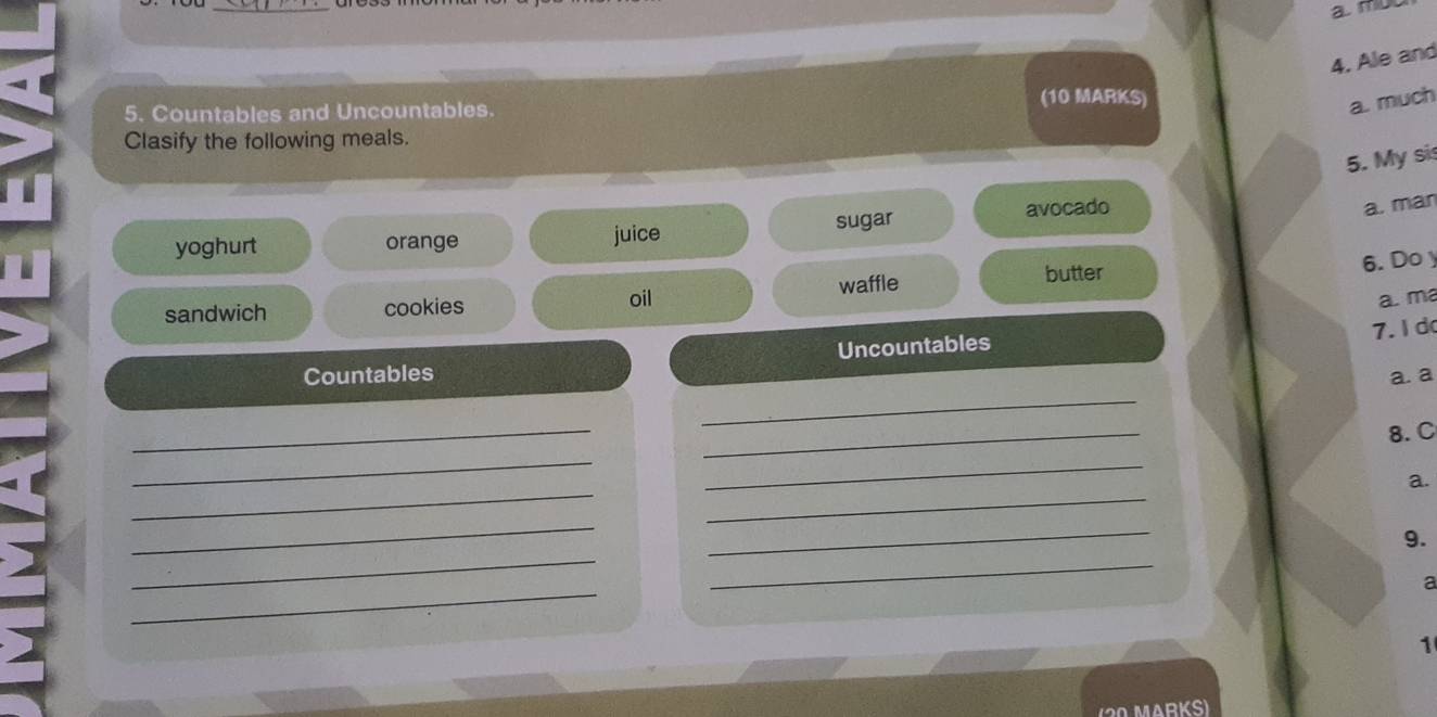 mut 
4. Ale and 
(10 MARKS) 
5. Countables and Uncountables. 
a. much 
Clasify the following meals. 
5. My si 
yoghurt orange juice sugar avocado 
a. man 
butter 6. Do y 
oil a. ma 
sandwich cookies waffle 
7. ld 
Uncountables 
_ 
Countables a. a 
_ 
_ 
8. C 
_ 
_ 
_ 
_ 
a. 
_ 
_ 
_ 
9. 
_ 
_ 
a 
1 
( 20 MArKs)