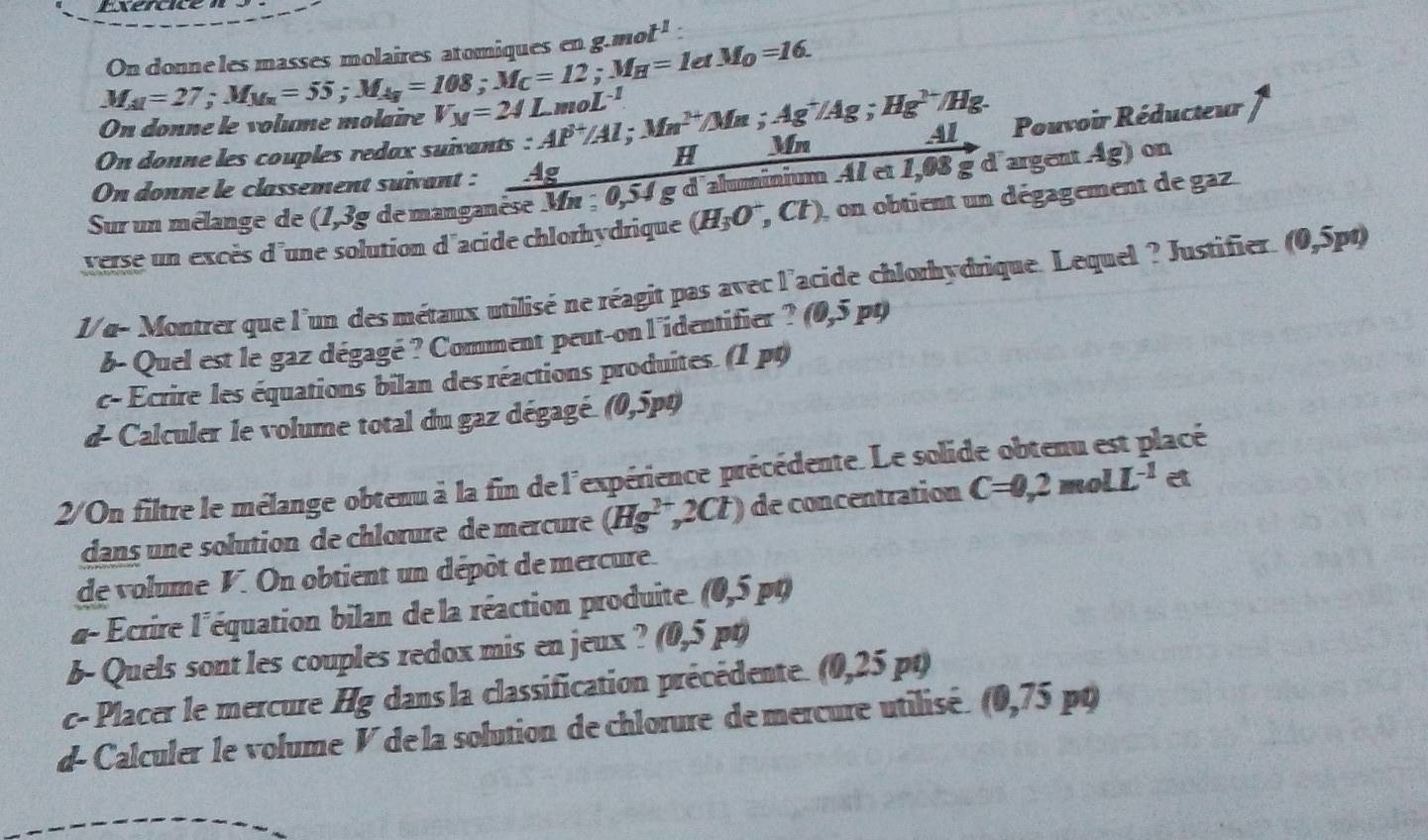 Exercice
On donne les masses molaires atomiques eng.88 ot^1
M_AI=27=27;M_1=55;M=108;M_C=12;M_H=1etM_0=16.
On donne le volume molaïre V_M=24LmoL^(-1)
H Pouvoir Réducteur
Al
On donne les couples redax suivants : Al^(3+)/Al;Mn^(2+)/Mn;Ag^+/Ag;Hg^(2+)/Hg. Mn
On donne le classement suivant : Ag
Sur un mélange de (1,3 e° de manganèse Mn ; 0,54 g d'aluminium Al et 1,08 g d'argent Ag) on
verse un excès d'une solution d'acide chlorhydrique (H_3O^-,Cl) ), on obtient un dégagement de gaz.
1/ α- Montrer que l'un des métaux utilisé ne réagit pas avec l'acide chlorhydrique. Lequel ? Justifier. (0,5pt)
b- Quel est le gaz dégagé ? Comment peut-on l'identifier ? ( (0,5pt)
c- Ecrire les équations bilan des réactions produites. (1 pt)
d- Calculer le volume total du gaz dégagé. (0,5p0)
2/On filtre le mélange obtenu à la fin de l'expérience précédente. Le solide obtenu est placé
dans une solution de chlœrure de mercure (Hg^(2+),2Cl) de concentration C=0,2molL^(-1) et
de volume V. On obtient un dépôt de mercure.
α- Écrire l'équation bilan de la réaction produite (0,5 pt)
b- Quels sont les couples redox mis en jeux ? (0,5 pt)
c- Placer le mercure Hg dans la classification précédente. (0,25 pt)
d- Calculer le volume V de la solution de chlorure de mercure utilisé. (0,75 po