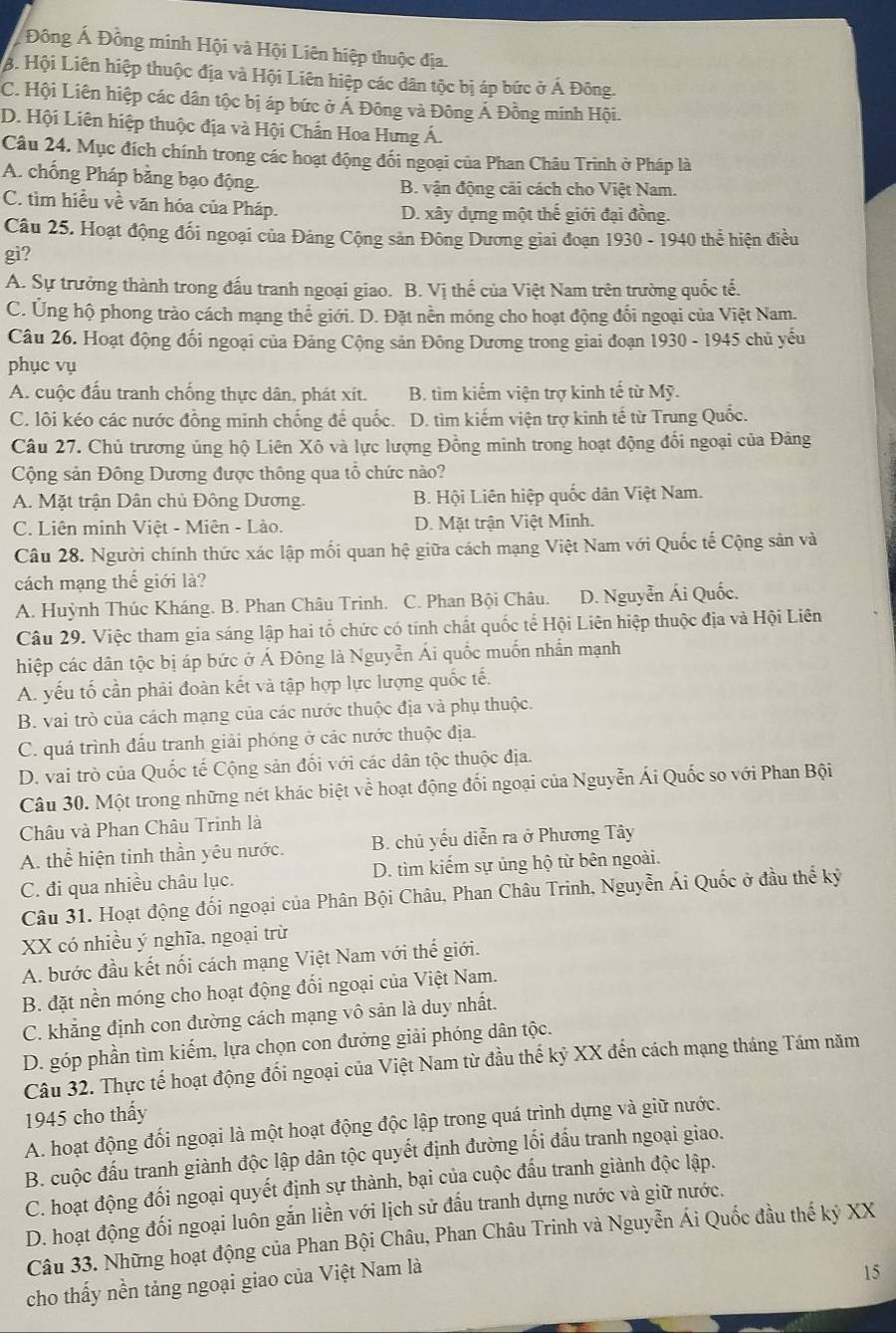 Đông Á Đồng minh Hội và Hội Liên hiệp thuộc địa.
B. Hội Liên hiệp thuộc địa và Hội Liên hiệp các dân tộc bị áp bức ở Á Đông.
C. Hội Liên hiệp các dân tộc bị áp bức ở Á Đông và Đông Á Đồng minh Hội.
D. Hội Liên hiệp thuộc địa và Hội Chấn Hoa Hưng Á.
Câu 24. Mục đích chính trong các hoạt động đối ngoại của Phan Châu Trinh ở Pháp là
A. chống Pháp bằng bạo động. B. vận động cải cách cho Việt Nam.
C. tìm hiều về văn hóa của Pháp.
D. xây dựng một thế giới đại đồng.
Câu 25. Hoạt động đối ngoại của Đảng Cộng sản Đông Dương giai đoạn 1930 - 1940 thể hiện điều
gi?
A. Sự trưởng thành trong đấu tranh ngoại giao. B. Vị thế của Việt Nam trên trường quốc tế.
C. Ứng hộ phong trào cách mạng thể giới. D. Đặt nền móng cho hoạt động đổi ngoại của Việt Nam.
Câu 26. Hoạt động đối ngoại của Đảng Cộng sản Đông Dương trong giai đoạn 1930 - 1945 chủ yếu
phục vụ
A. cuộc đấu tranh chống thực dân, phát xít. B. tìm kiếm viện trợ kinh tế từ Mỹ.
C. lôi kéo các nước đồng minh chống để quốc. D. tìm kiếm viện trợ kinh tế từ Trung Quốc.
Câu 27. Chủ trương ủng hộ Liên Xô và lực lượng Đồng minh trong hoạt động đổi ngoại của Đảng
Cộng sản Đông Dương được thông qua tổ chức nào?
A. Mặt trận Dân chủ Đông Dương. B. Hội Liên hiệp quốc dân Việt Nam.
C. Liên minh Việt - Miên - Lào. D. Mặt trận Việt Minh.
Câu 28. Người chính thức xác lập mối quan hệ giữa cách mạng Việt Nam với Quốc tế Cộng sản và
cách mạng thế giới là?
A. Huỳnh Thúc Kháng. B. Phan Châu Trinh. C. Phan Bội Châu.1 D. Nguyễn Ái Quốc.
Câu 29. Việc tham gia sáng lập hai tổ chức có tính chất quốc tế Hội Liên hiệp thuộc địa và Hội Liên
hiệp các dân tộc bị áp bức ở Á Đông là Nguyễn Ái quốc muốn nhần mạnh
A. yếu tố cần phải đoàn kết và tập hợp lực lượng quốc tế.
B. vai trò của cách mạng của các nước thuộc địa và phụ thuộc.
C. quá trình đấu tranh giải phóng ở các nước thuộc địa.
D. vai trò của Quốc tế Cộng sản đối với các dân tộc thuộc địa.
Câu 30. Một trong những nét khác biệt về hoạt động đối ngoại của Nguyễn Ái Quốc so với Phan Bội
Châu và Phan Châu Trinh là
A. thể hiện tinh thần yêu nước.  B. chủ yếu diễn ra ở Phương Tây
C. đi qua nhiều châu lục. D. tìm kiếm sự ủng hộ từ bên ngoài.
Câu 31. Hoạt động đối ngoại của Phân Bội Châu, Phan Châu Trinh, Nguyễn Ái Quốc ở đầu thể kỳ
XX có nhiều ý nghĩa, ngoại trừ
A. bước đầu kết nối cách mạng Việt Nam với thế giới.
B. đặt nền móng cho hoạt động đổi ngoại của Việt Nam.
C. khẳng định con đường cách mạng vô sản là duy nhất.
D. góp phần tìm kiếm, lựa chọn con đưởng giải phóng dân tộc.
Câu 32. Thực tế hoạt động đối ngoại của Việt Nam từ đầu thế kỷ XX đến cách mạng tháng Tám năm
1945 cho thấy
A. hoạt động đổi ngoại là một hoạt động độc lập trong quá trình dựng và giữ nước.
B. cuộc đấu tranh giành độc lập dân tộc quyết định đường lối đấu tranh ngoại giao.
C. hoạt động đối ngoại quyết định sự thành, bại của cuộc đấu tranh giành độc lập.
D. hoạt động đối ngoại luôn gắn liền với lịch sử đấu tranh dựng nước và giữ nước.
Câu 33. Những hoạt động của Phan Bội Châu, Phan Châu Trinh và Nguyễn Ái Quốc đầu thế kỷ XX
cho thấy nền tảng ngoại giao của Việt Nam là
15