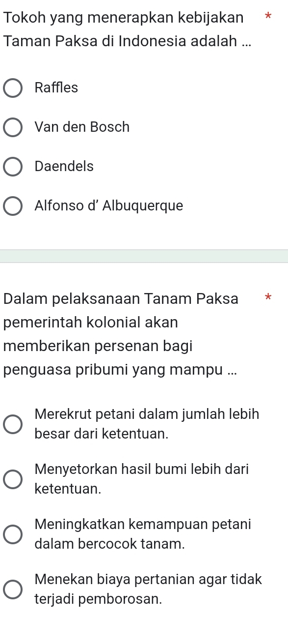 Tokoh yang menerapkan kebijakan *
Taman Paksa di Indonesia adalah ...
Raffles
Van den Bosch
Daendels
Alfonso d’ Albuquerque
Dalam pelaksanaan Tanam Paksa *
pemerintah kolonial akan
memberikan persenan bagi
penguasa pribumi yang mampu ...
Merekrut petani dalam jumlah lebih
besar dari ketentuan.
Menyetorkan hasil bumi lebih dari
ketentuan.
Meningkatkan kemampuan petani
dalam bercocok tanam.
Menekan biaya pertanian agar tidak
terjadi pemborosan.