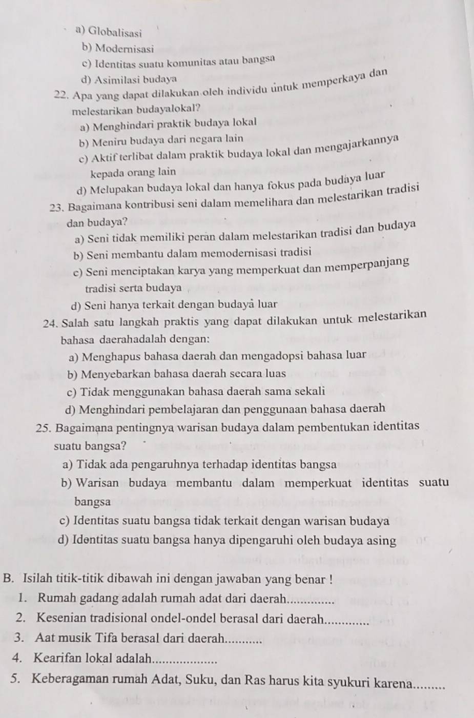 a) Globalisasi
b) Modernisasi
c) Identitas suatu komunitas atau bangsa
d) Asimilasi budaya
22. Apa yang dapat dilakukan oleh individu untuk memperkaya dan
melestarikan budayalokal?
a) Menghindari praktik budaya lokal
b) Meniru budaya dari negara lain
c) Aktif terlibat dalam praktik budaya lokal dan mengajarkannya
kepada orang lain
d) Melupakan budaya lokal dan hanya fokus pada budaya luar
23. Bagaimana kontribusi seni dalam memelihara dan melestarikan tradisi
dan budaya?
a) Seni tidak memiliki peran dalam melestarikan tradisi dan budaya
b) Seni membantu dalam memodernisasi tradisi
c) Seni menciptakan karya yang memperkuat dan memperpanjang
tradisi serta budaya
d) Seni hanya terkait dengan budayå luar
24. Salah satu langkah praktis yang dapat dilakukan untuk melestarikan
bahasa daerahadalah dengan:
a) Menghapus bahasa daerah dan mengadopsi bahasa luar
b) Menyebarkan bahasa daerah secara luas
c) Tidak menggunakan bahasa daerah sama sekali
d) Menghindari pembelajaran dan penggunaan bahasa daerah
25. Bagaimana pentingnya warisan budaya dalam pembentukan identitas
suatu bangsa?
a) Tidak ada pengaruhnya terhadap identitas bangsa
b) Warisan budaya membantu dalam memperkuat identitas suatu
bangsa
c) Identitas suatu bangsa tidak terkait dengan warisan budaya
d) Identitas suatu bangsa hanya dipengaruhi oleh budaya asing
B. Isilah titik-titik dibawah ini dengan jawaban yang benar !
1. Rumah gadang adalah rumah adat dari daerah_
2. Kesenian tradisional ondel-ondel berasal dari daerah_
3. Aat musik Tifa berasal dari daerah_
4. Kearifan lokal adalah_
5. Keberagaman rumah Adat, Suku, dan Ras harus kita syukuri karena._