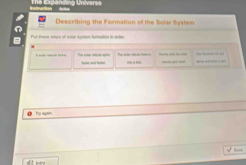 The Expanding Universo 
Instruction Activo 
Describing the Formation of the Solar System 
Put these steps of solar system formation in order. 
A solar nebula forms. The solar nebula spins The sole neóula fatterra Gravity gute the somr thes benomes bot wck 
faster and fasten io . mstule upen ta . dansa and fores a vien 
Try again. 
Done 
Intro
