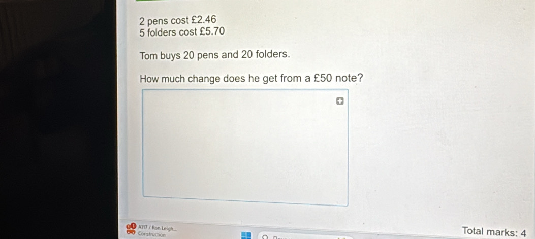 2 pens cost £2.46
5 folders cost £5.70
Tom buys 20 pens and 20 folders. 
How much change does he get from a £50 note? 
A117 / Ron Leigh.... 
Construction 
Total marks: 4