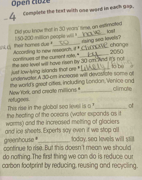 Open cloze 
-4 Complete the text with one word in each gap 
Did you know that in 30 years ' time, an estimated
150-200 million people wili¹_ lost 
rising sea levels? 
their homes due ²_ change 
_ 
According to new research, if *_ 2050
continues at the current rate,“ 
the sea level will have risen by 30 cm. And it's not 
just low-lying islands that are "_ 
to be 
underwater.A 30-cm increase will devastate some of 
the world’s great cities, including London, Venice and 
New York, and create millions _climate 
refugees. 
This rise in the global sea level is a^7 _ 
of 
the heating of the oceans (water expands as it 
warms) and the increased melting of glaciers 
and ice sheets. Experts say even if we stop all 
greenhouse _today, sea levels will still 
continue to rise. But this doesn’t mean we should 
do nothing.The first thing we can do is reduce our 
carbon footprint by reducing, reusing and recycling.