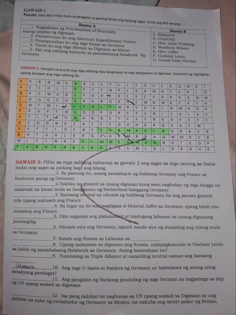 GAWAIN 1
Panuto: Sino Ako? Piliin mula sa pangalan
a puzzle ang mga salitang may kaugnayan sa mga pangyayari sa digmaan. Gumamit ng highlighter
upang tandaan ang mga salitang i
GAWAIN 3: Piliin sa mga salitang nahanap sa gawain 2 ang sagot sa mga tanong sa ibaba.
Isulat ang sagot sa patlang bago ang bilang.
_1. Sa planong ito, unang sasalakayin ng hukbong Germany ang France sa
Kanluran panig ng Germany.
_2.Taktika na ginamit sa unang digmaan kung saan naghukay ng mga lungga na
malawak na kanal mula sa hangganan ng Switzerland hanggang Germany.
_3. Bansang neutral na nilusob ng hukbong Germany.Ito ang paraan ginamit
nila upang malusob ang France.
_4. Sa lugar na ito nakipagdigma si Heneral Joffre sa Germany upang hindi nito
masakop ang France.
_5. Dito naganap ang piakamaiit at madugong labanan sa unang digmaang
pandaigdig.
_6. Nilusob niya ang Germany, ngunit natalo siya ng dumating ang tulong mula
sa Germany.
_7. Natalo ang Russia sa Labanan sa _.
_8. Upang makaiwas sa digmaan ang Russia, nakipagkasundo si Vladimir Lenin
sa ilalim ng pamahalaang Bolshevik sa Germany. Anong kasunduan ito?
_9. Tumiwalag sa Triple Alliance at nanatiling neutral naman ang bansang
_
_10. Ang mga U-boats at Raiders ng Germany ay halimbawa ng anong uring
sasakyang pandagat?
_11. Ang pangalan ng Barkong pinalubog ng mga German na nagpabago sa isip
ng US upang sumali sa digmaan.
_12. Isa pang dahilan na nagbunso sa US upang sumali sa Digmaan ay ang
palihim na sulat ng embahador ng Germany sa Mexico, na nakuha ang secret police ng Britain.