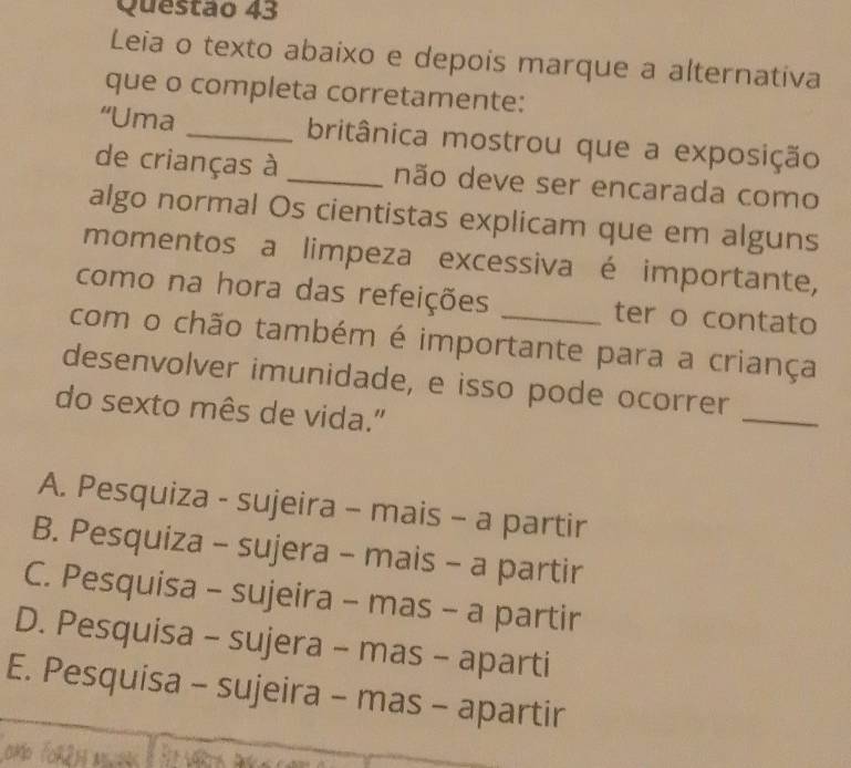 Leia o texto abaixo e depois marque a alternativa
que o completa corretamente:
“Uma _britânica mostrou que a exposição
de crianças à _não deve ser encarada como
algo normal Os cientistas explicam que em alguns
momentos a limpeza excessiva é importante,
como na hora das refeições ter o contato
com o chão também é importante para a criança
desenvolver imunidade, e isso pode ocorrer
do sexto mês de vida."
_
A. Pesquiza - sujeira - mais - a partir
B. Pesquiza - sujera - mais - a partir
C. Pesquisa - sujeira - mas - a partir
D. Pesquisa - sujera - mas - aparti
E. Pesquisa - sujeira - mas - apartir