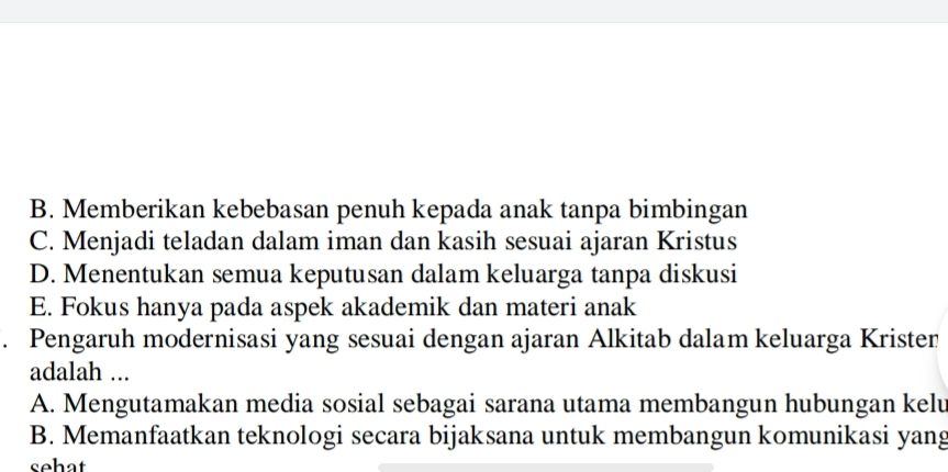 B. Memberikan kebebasan penuh kepada anak tanpa bimbingan
C. Menjadi teladan dalam iman dan kasih sesuai ajaran Kristus
D. Menentukan semua keputusan dalam keluarga tanpa diskusi
E. Fokus hanya pada aspek akademik dan materi anak
. Pengaruh modernisasi yang sesuai dengan ajaran Alkitab dalam keluarga Krister
adalah ...
A. Mengutamakan media sosial sebagai sarana utama membangun hubungan kelu
B. Memanfaatkan teknologi secara bijaksana untuk membangun komunikasi yang
sehat