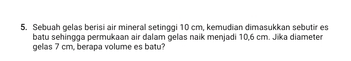 Sebuah gelas berisi air mineral setinggi 10 cm, kemudian dimasukkan sebutir es 
batu sehingga permukaan air dalam gelas naik menjadi 10,6 cm. Jika diameter 
gelas 7 cm, berapa volume es batu?