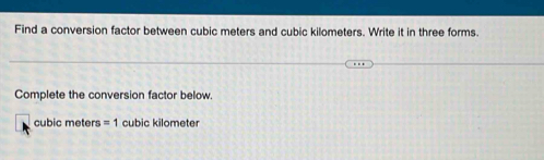 Find a conversion factor between cubic meters and cubic kilometers. Write it in three forms. 
Complete the conversion factor below.
cubic meters =1 cubic kilometer