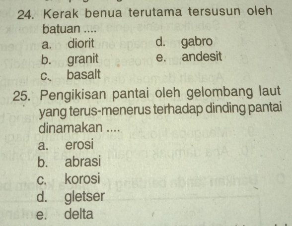 Kerak benua terutama tersusun oleh
batuan ....
a. diorit d. gabro
b. granit e. andesit
c. basalt
25. Pengikisan pantai oleh gelombang laut
yang terus-menerus terhadap dinding pantai
dinamakan ....
a. erosi
b. abrasi
c. korosi
d. gletser
e. delta