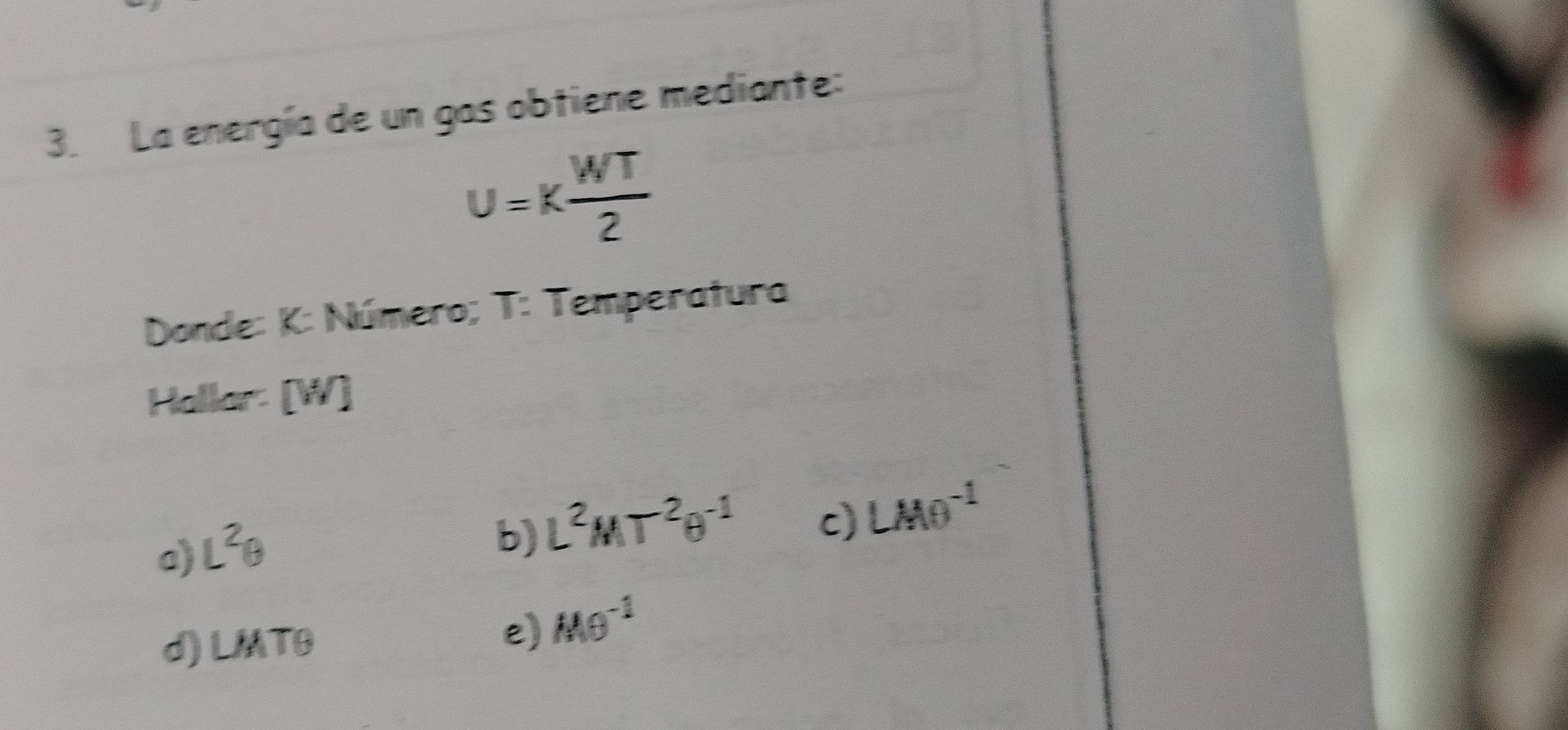 La energía de un gas obtiene mediante:
u=k WT/2 
Donde: K : Número; T : Temperatura
Hallar: [W]
c) LMθ^(-1)
a) L^2θ
b) L^2MT^2θ^(-1)
d) LMTθ
e) Mθ^(-1)