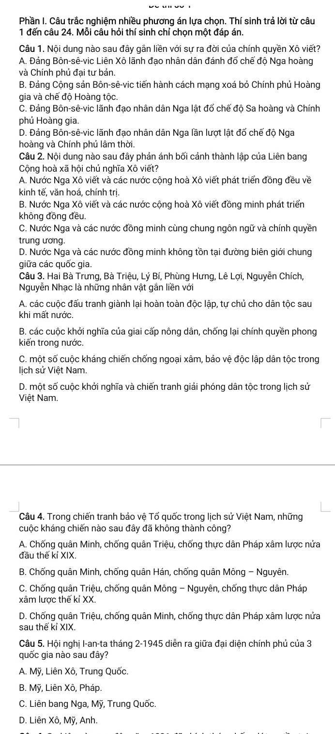 Phần I. Câu trắc nghiệm nhiều phương án lựa chọn. Thí sinh trả lời từ câu
1 đến câu 24. Mỗi câu hỏi thí sinh chỉ chọn một đáp án.
Câu 1. Nội dung nào sau đây gắn liền với sự ra đời của chính quyền Xô viết?
A. Đảng Bôn-sê-vic Liên Xô lãnh đạo nhân dân đánh đổ chế độ Nga hoàng
và Chính phủ đại tư bản.
B. Đảng Cộng sản Bôn-sê-vic tiến hành cách mạng xoá bỏ Chính phủ Hoàng
gia và chế độ Hoàng tộc.
C. Đảng Bôn-sê-vic lãnh đạo nhân dân Nga lật đổ chế độ Sa hoàng và Chính
phủ Hoàng gia.
D. Đảng Bôn-sê-vic lãnh đạo nhân dân Nga lần lượt lật đổ chế độ Nga
hoàng và Chính phủ lâm thời.
Câu 2. Nội dung nào sau đây phản ánh bối cảnh thành lập của Liên bang
Cộng hoà xã hội chủ nghĩa Xô viết?
A. Nước Nga Xô viết và các nước cộng hoà Xô viết phát triển đồng đều về
kinh tế, văn hoá, chính trị.
B. Nước Nga Xô viết và các nước cộng hoà Xô viết đồng minh phát triển
không đồng đều.
C. Nước Nga và các nước đồng minh cùng chung ngôn ngữ và chính quyền
trung ương.
D. Nước Nga và các nước đồng minh không tồn tại đường biên giới chung
giữa các quốc gia.
Câu 3. Hai Bà Trưng, Bà Triệu, Lý Bí, Phùng Hưng, Lê Lợi, Nguyễn Chích,
Nguyễn Nhạc là những nhân vật gắn liền với
A. các cuộc đấu tranh giành lại hoàn toàn độc lập, tự chủ cho dân tộc sau
khi mất nước.
B. các cuộc khởi nghĩa của giai cấp nông dân, chống lại chính quyền phong
kiến trong nước.
C. một số cuộc kháng chiến chống ngoại xâm, bảo vệ độc lập dân tộc trong
lich sử Việt Nam.
D. một số cuộc khởi nghĩa và chiến tranh giải phóng dân tộc trong lịch sử
Việt Nam.
Câu 4. Trong chiến tranh bảo vệ Tổ quốc trong lịch sử Việt Nam, những
cuộc kháng chiến nào sau đây đã không thành công?
A. Chống quân Minh, chống quân Triệu, chống thực dân Pháp xâm lược nửa
đầu thế kỉ XIX.
B. Chống quân Minh, chống quân Hán, chống quân Mông - Nguyên.
C. Chống quân Triệu, chống quân Mông - Nguyên, chống thực dân Pháp
xâm lược thế kỉ XX.
D. Chống quân Triệu, chống quân Minh, chống thực dân Pháp xâm lược nửa
sau thế kỉ XIX.
Câu 5. Hội nghị I-an-ta tháng 2-1945 diễn ra giữa đại diện chính phủ của 3
quốc gia nào sau đây?
A. Mỹ, Liên Xô, Trung Quốc.
B. Mỹ, Liên Xô, Pháp.
C. Liên bang Nga, Mỹ, Trung Quốc.
D. Liên Xô, Mỹ, Anh.