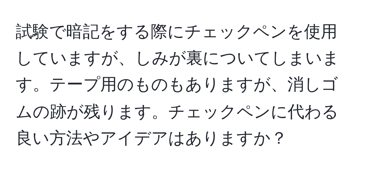 試験で暗記をする際にチェックペンを使用していますが、しみが裏についてしまいます。テープ用のものもありますが、消しゴムの跡が残ります。チェックペンに代わる良い方法やアイデアはありますか？