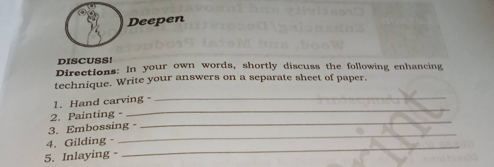 Deepen 
DISCUSS! 
Directions: In your own words, shortly discuss the following enhancing 
technique. Write your answers on a separate sheet of paper. 
1. Hand carving - 
_ 
_ 
2. Painting - 
_ 
3. Embossing - 
_ 
4. Gilding - 
_ 
5. Inlaying -