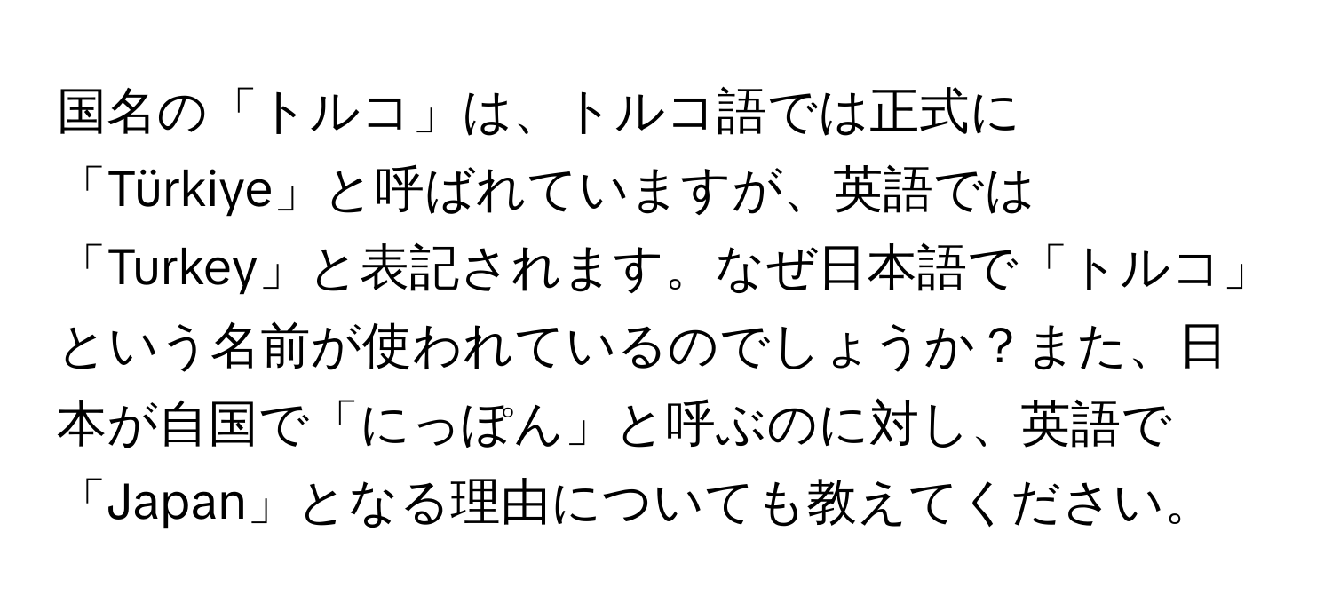 国名の「トルコ」は、トルコ語では正式に「Türkiye」と呼ばれていますが、英語では「Turkey」と表記されます。なぜ日本語で「トルコ」という名前が使われているのでしょうか？また、日本が自国で「にっぽん」と呼ぶのに対し、英語で「Japan」となる理由についても教えてください。