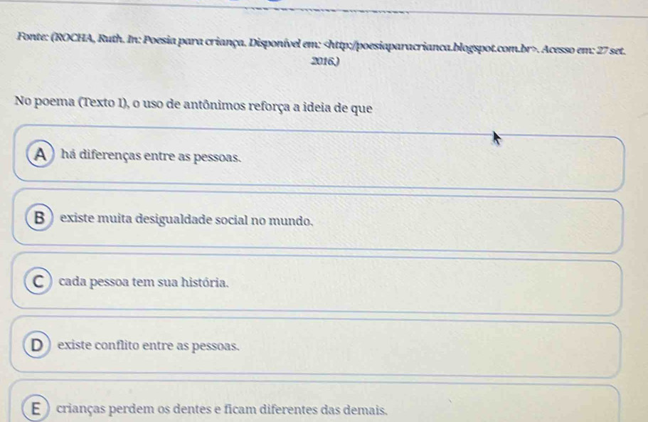 Fonte: (ROCHA, Ruth. In: Poesia para criança. Disponível em:. Acesso em: 27 set.
2016)
No poema (Texto I), o uso de antônimos reforça a ideia de que
A ) há diferenças entre as pessoas.
B  existe muita desigualdade social no mundo.
C ) cada pessoa tem sua história.
D existe conflito entre as pessoas.
E )crianças perdem os dentes e ficam diferentes das demais.