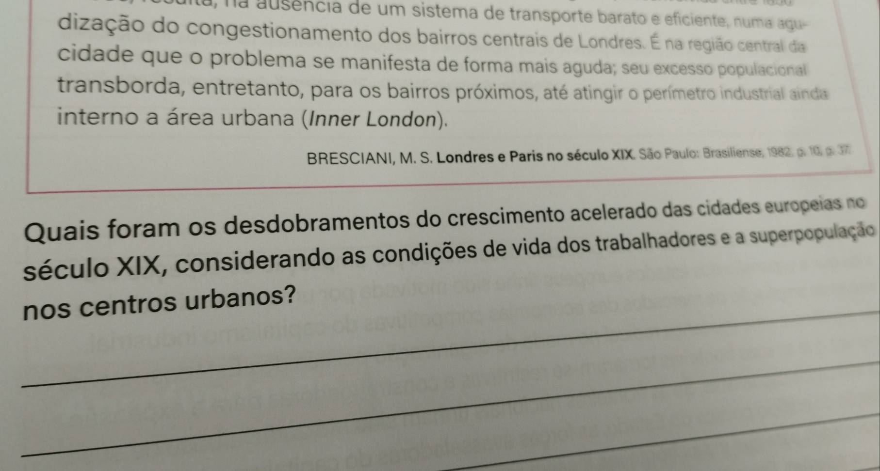 na ausência de um sistema de transporte barato e eficiente, numa agu 
dização do congestionamento dos bairros centrais de Londres. É na região central da 
cidade que o problema se manifesta de forma mais aguda; seu excesso populacional 
transborda, entretanto, para os bairros próximos, até atingir o perímetro industrial ainda 
interno a área urbana (Inner London). 
BRESCIANI, M. S. Londres e Paris no século XIX. São Paulo: Brasiliense, 1982. p. 10, p. 377 
Quais foram os desdobramentos do crescimento acelerado das cidades europeias no 
século XIX, considerando as condições de vida dos trabalhadores e a superpopulação 
_nos centros urbanos? 
_ 
_