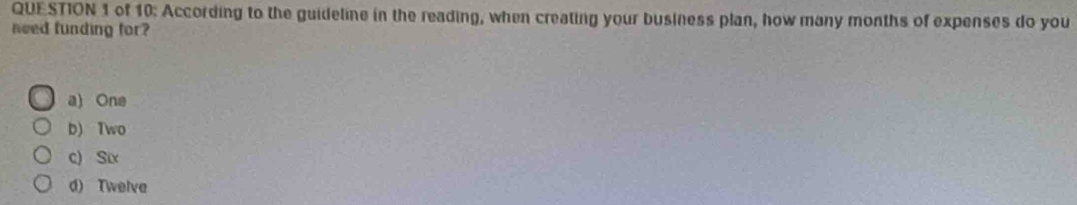 of 10: According to the guideline in the reading, when creating your business plan, how many months of expenses do you
need funding for?
a) One
b) Two
c) Six
d) Twelve