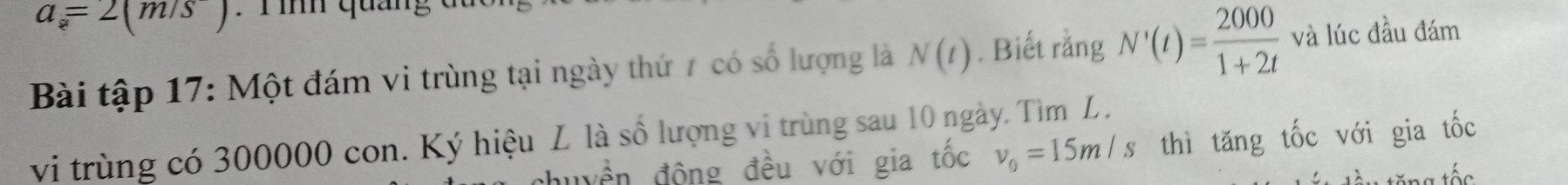 a=2(m/s). T ìh quang đ 
Bài tập 17: Một đám vi trùng tại ngày thứ 7 có số lượng là N(t). Biết rằng N'(t)= 2000/1+2t  và lúc đầu đám 
vi trùng có 300000 con. Ký hiệu L là số lượng vi trùng sau 10 ngày. Tìm L. 
huyền động đều với gia tốc v_0=15m/s thì tăng tốc với gia tốc 
t tăng tốs