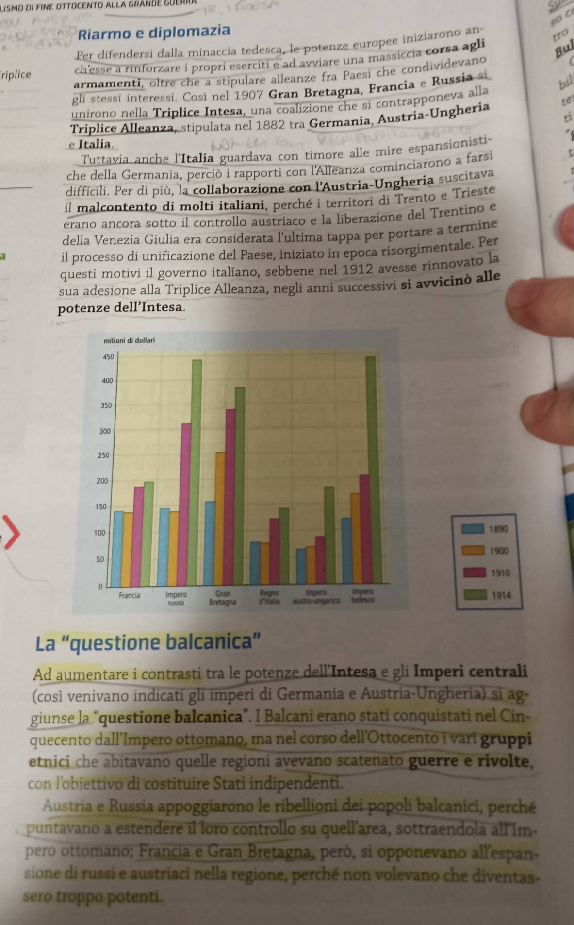 Lismo di fine ottocento alla grandé Guerra
so c
Riarmo e diplomazia
Per difendersi dalla minaccia tedesca, le potenze europee iniziarono an
tro
riplice ch'esse a rinforzare i propri eserciti e ad avviare una massiccia corsa agli
Bul
armamenti, oltre che a stipulare alleanze fra Paesí che condividevand
gli stessi interessi. Così nel 1907 Gran Bretagna, Francia e Russia si
bil
te
unirono nella Triplice Intesa, una coalizione che sí contrapponeva alla
Tríplice Alleanza, stipulata nel 1882 tra Germania, Austria-Ungheria
e Italia.
Tuttavia anche l'Italia guardava con timore alle mire espansionisti-
che della Germania, perciò i rapporti con l'Alleanza cominciarono a farsi
difficili. Per di più, la collaborazione con l'Austria-Ungheria suscitava
il malcontento di molti italiani, perché i territori di Trento e Trieste
erano ancora sotto il controllo austriaco e la liberazione del Trentino e
della Venezia Giulia era considerata l’ultima tappa per portare a termine
il processo di unificazione del Paese, iniziato in epoca risorgimentale. Per
questi motivi il governo italiano, sebbene nel 1912 avesse rinnovato la
sua adesione alla Triplice Alleanza, negli anni successivi si avvicinò alle
potenze dell’Intesa.
1890
1900
1910
1914
La “questione balcanica”
Ad aumentare i contrasti tra le potenze dell'Intesa e gli Imperi centrali
(così venivano indicati gli imperi di Germania e Austria-Ungheria) si ag-
giunse la “questione balcanica”. I Balcani erano stati conquistati nel Cin-
quecento dall’Impero ottomano, ma nel corso dell’Ottocento i vari gruppi
etnici che abitavano quelle regioni avevano scatenato guerre e rivolte,
con l'obiettivo di costituire Stati indipendenti.
Austria e Russia appoggiarono le ribellioni dei popoli balcanici, perché
puntavano a estendere il loro controllo su quell’area, sottraendola all'Im-
pero ottomano; Francia e Gran Bretagna, però, si opponevano all'espan-
sione di russi e austriaci nella regione, perché non volevano che diventas-
sero troppo potenti.