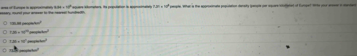 area of Europe is approximately 9.94* 10^6 square kilometers. Its population is approximately 7.31* 10^8 people. What is the approximate population density (people per square kilometer) of Europe? Write your answer in standard
essary, round your answer to the nearest hundredth.
135.98people/km^2
7.35* 10^(13)people/km^2
7.35* 10^1people/km^2
73:5;people/km^2