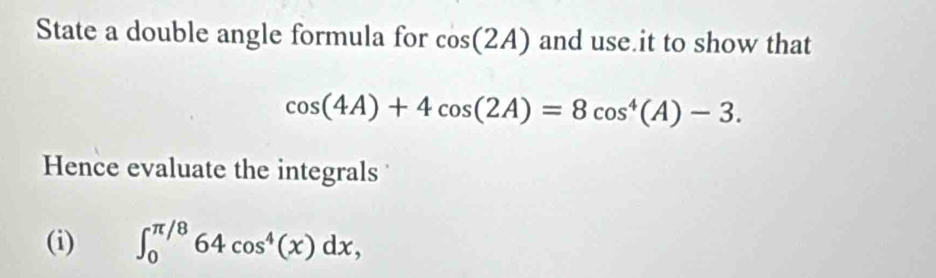 State a double angle formula for cos (2A) and use it to show that
cos (4A)+4cos (2A)=8cos^4(A)-3. 
Hence evaluate the integrals 
(i) ∈t _0^((π /8)64cos ^4)(x)dx,