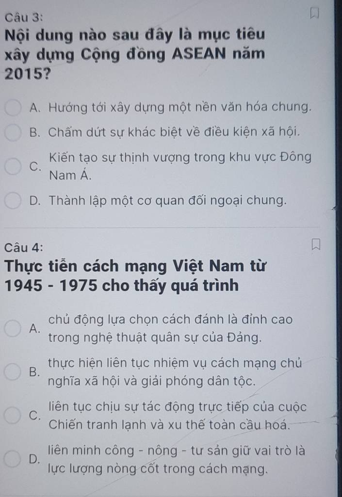 Nội dung nào sau đây là mục tiêu
xây dựng Cộng đồng ASEAN năm
2015?
A. Hướng tới xây dựng một nền văn hóa chung.
B. Chấm dứt sự khác biệt về điều kiện xã hội.
Kiến tạo sự thịnh vượng trong khu vực Đông
C.
Nam Á.
D. Thành lập một cơ quan đối ngoại chung.
Câu 4:
Thực tiền cách mạng Việt Nam từ
1945 - 1975 cho thấy quá trình
chủ động lựa chọn cách đánh là đỉnh cao
A.
trong nghệ thuật quân sự của Đảng.
B. thực hiện liên tục nhiệm vụ cách mạng chủ
nghĩa xã hội và giải phóng dân tộc.
C. liên tục chịu sự tác động trực tiếp của cuộc
Chiến tranh lạnh và xu thế toàn cầu hoá.
D. liên minh công - nông - tư sản giữ vai trò là
lực lượng nòng cốt trong cách mạng.