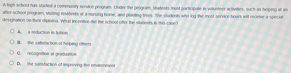 A high school has started a community service program. Under the program, students must participate in volunteer activities, such as helping at an
after-school program, visiting residents at a nursing home, and planting trees. The students who log the most service hours will receive a special
designation on their diploma. What incentive did the school offer the students in this case?
A. a reduction in tuition
B. the satisfaction of helping others
C. recognition at graduation
D. the satisfaction of improving the environment