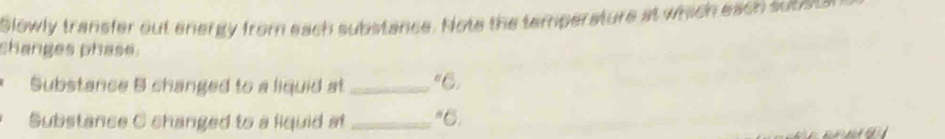 Slowly transfer out energy from each substance. Note the temperature at which eaon sucs 
changes phase. 
Substance B changed to a liquid at _"C. 
Substance C changed to a liquid at _"C.