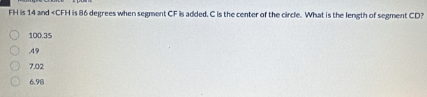 FH is 14 and is 86 degrees when segment CF is added. C is the center of the circle. What is the length of segment CD?
100.35 . 49
7.02
6.98