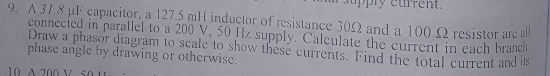A 37.8 μF capacitor, a 127.5 mH inductor of resistance 30Ω and a 100 Ω resistor are all 
connected in parallel to a 200 V, 50 Hz supply. Calculate the current in each branch 
phase angle by drawing or otherwise. Draw a phasor diagram to scale to show these currents. Find the total current and is