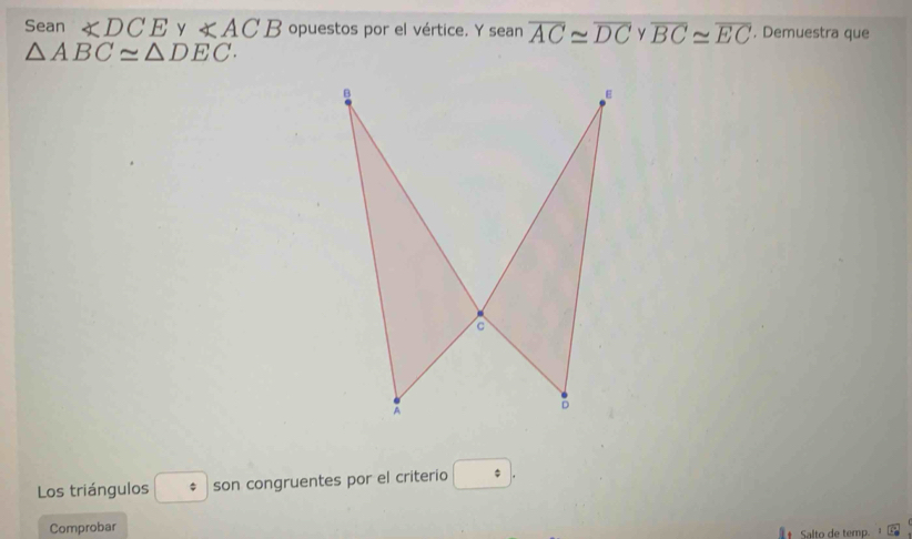 Sean ∠ DCE y ∠ ACB opuestos por el vértice. Y seanoverline AC≌ overline DC overline BC≌ overline EC , Demuestra que
△ ABC≌ △ DEC. 
Los triángulos * son congruentes por el criterio □. 
Comprobar 
Salto de temp.