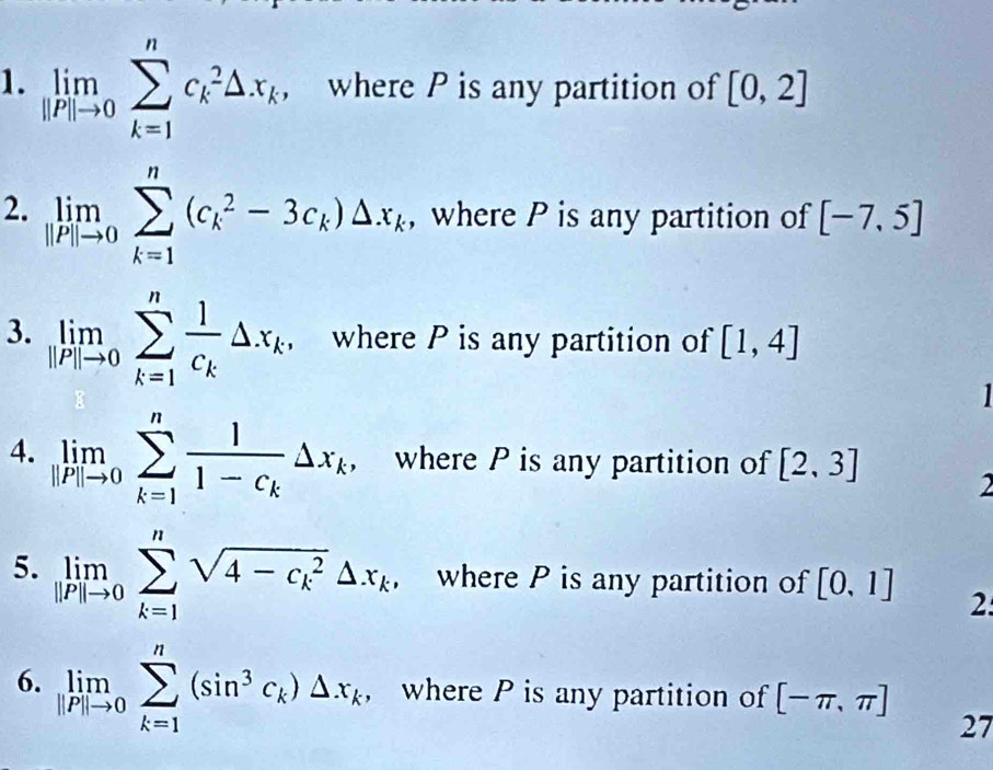 limlimits _|lP|to 0sumlimits _(k=1)^nc_k^(2△ x_k), where P is any partition of [0,2]
2. limlimits _|P|to 0sumlimits _(k=1)^n(c_k^(2-3c_k))△ x_k , where P is any partition of [-7,5]
3. limlimits _|P|to 0sumlimits _(k=1)^nfrac 1c_k△ x_k, where P is any partition of [1,4]

4. limlimits _|P|to 0sumlimits _(k=1)^nfrac 11-c_k△ x_k, where P is any partition of [2,3] 2 
5. limlimits _|P|to 0sumlimits _(k=1)^nsqrt (4-c_k)^2△ x_k where P is any partition of [0,1] 2: 
6. limlimits _||P||to 0sumlimits _(k=1)^n(sin^3c_k)△ x_k , where P is any partition of [-π ,π ] 27