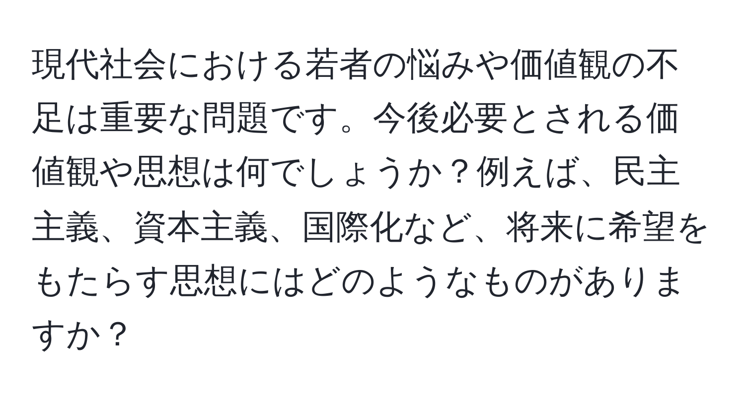 現代社会における若者の悩みや価値観の不足は重要な問題です。今後必要とされる価値観や思想は何でしょうか？例えば、民主主義、資本主義、国際化など、将来に希望をもたらす思想にはどのようなものがありますか？