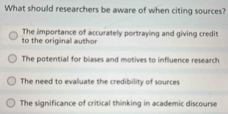 What should researchers be aware of when citing sources?
The importance of accurately portraying and giving credit
to the original author
The potential for biases and motives to influence research
The need to evaluate the credibility of sources
The significance of critical thinking in academic discourse