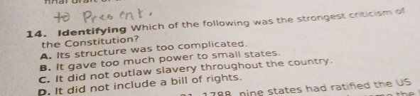 Identifying Which of the following was the strongest criticism of
the Constitution?
A. Its structure was too complicated.
B. It gave too much power to small states.
C. It did not outlaw slavery throughout the country.
D. It did not include a bill of rights. 788, nine states had ratifed the US