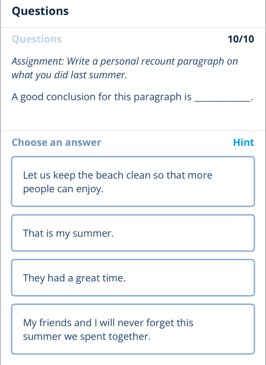 Questions
Questions 10/10
Assignment: Write a personal recount paragraph on
what you did last summer.
A good conclusion for this paragraph is_
_·
Choose an answer Hint
Let us keep the beach clean so that more
people can enjoy.
That is my summer.
They had a great time.
My friends and I will never forget this
summer we spent together.