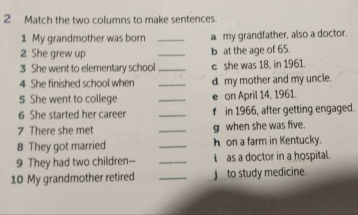 Match the two columns to make sentences. 
1 My grandmother was born _a my grandfather, also a doctor. 
2 She grew up _b at the age of 65. 
3 She went to elementary school _c she was 18, in 1961. 
4 She finished school when _d my mother and my uncle. 
5 She went to college _e on April 14, 1961. 
6 She started her career _f in 1966, after getting engaged. 
7 There she met 
_g when she was five. 
8 They got married _h on a farm in Kentucky. 
9 They had two children— _ as a doctor in a hospital. 
10 My grandmother retired _j to study medicine.