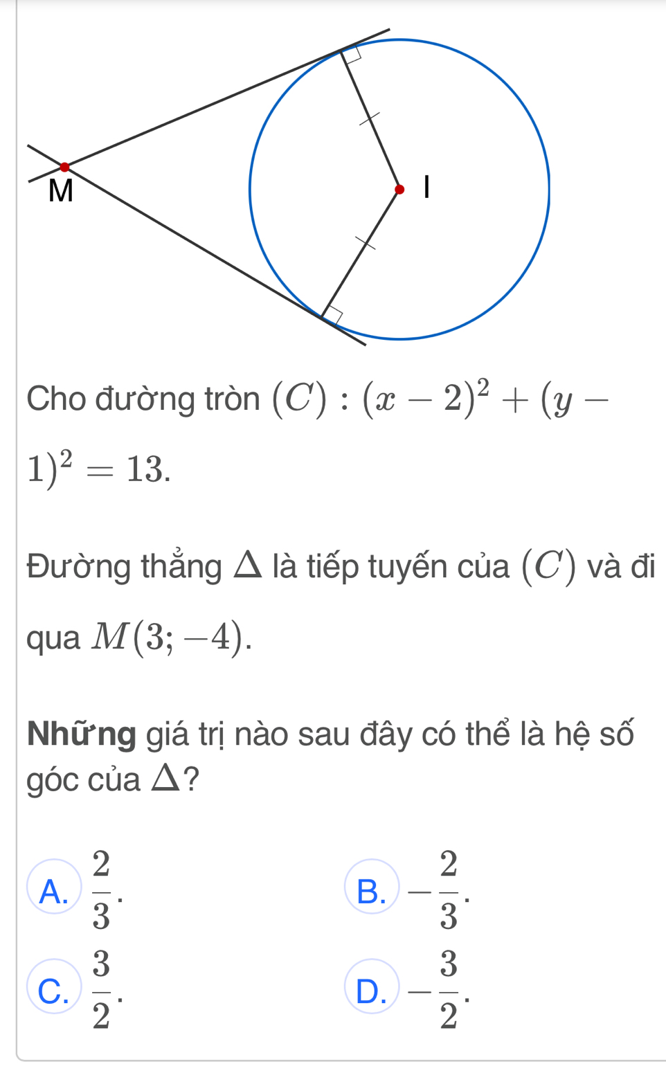 Cho đường tròn (C):(x-2)^2+(y-
1)^2=13. 
Đường thẳng △ là tiếp tuyến của (C) và đi
qua M(3;-4). 
Những giá trị nào sau đây có thể là hệ số
góc của △ ?
A.  2/3 . - 2/3 . 
B.
C.  3/2 . - 3/2 . 
D.