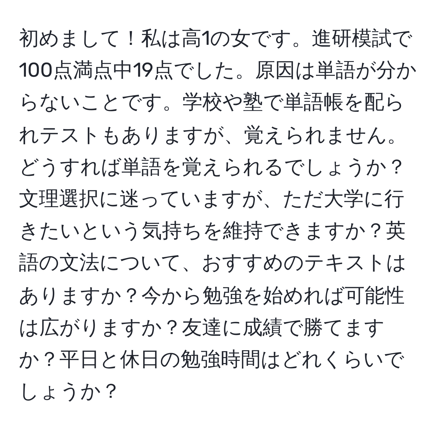 初めまして！私は高1の女です。進研模試で100点満点中19点でした。原因は単語が分からないことです。学校や塾で単語帳を配られテストもありますが、覚えられません。どうすれば単語を覚えられるでしょうか？文理選択に迷っていますが、ただ大学に行きたいという気持ちを維持できますか？英語の文法について、おすすめのテキストはありますか？今から勉強を始めれば可能性は広がりますか？友達に成績で勝てますか？平日と休日の勉強時間はどれくらいでしょうか？