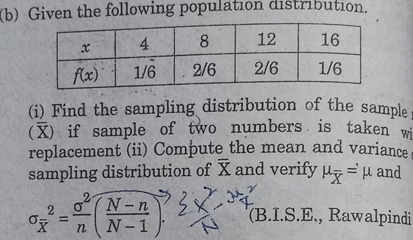 Given the following population distribution.
(i) Find the sampling distribution of the sample
(X) if sample of two numbers is taken wi
replacement (ii) Compute the mean and variance
sampling distribution of overline X and verify mu _overline X=mu and
sigma _overline x^2= sigma^2/n ( (N-n)/N-1 ).
(B.I.S.E., Rawalpindi