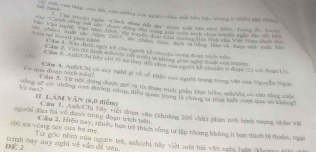 bắt hạnh.
cái tình của làng, của đất, của những con người chân chất hồn hậu nhưng ít nhiều gặp những
2. Tập truyện ngắn ''Cánh đồng bắt tận'' được xuất bân năm 2005. Trọng đó, truyện
ừm ''Cánh đồng bắi tận'' được đứng đầu trong một cuộc bình chọn truyện ngân đặc sắc trên
báo Văn nghệ. Vào năm 2006, tập truyện đoạt Giải thường Hội Nhà văn Việt Nam dành cho
Asia tại Scoul phát hành
tác phẩm xuất sắc. Năm 2007, tác phẩm được địch ra tiếng Hàn và được nhà xuất bào
Cầu 1. Xác định ngôi kẻ của người kể chuyện trong đoạn trích trên.
(4)
Cầu 2. Tìm 02 hình ánh/chi tiết miêu tả không gian nghệ thuật của truyện
Cầu 3. Anh/Chị hãy chỉ rõ sự thay đổi nhìn của người kê chuyện ở đoạn (2) với đoạn (3).
Từ qua đoạn trích trên?
Câu 4. Anh/Chị có suy nghĩ gi về số phận con người trong trang văn của Nguyễn Ngọc
Câu 5. Từ nội dung được gợi ra từ đoạn trích phần Đọc hiều, anh/chị có cho răng cuộc
Vì sao?
sống sẽ có những con đường cùng, điều quan trọng là chúng ta phải biết vượt qua nó không?
II. LÀM VăN (6,0 điễm)
Câu 1. Anh/Chị hãy viết đoạn văn (khoảng 200 chữ) phân tích hình tượng nhân vật
người đàn bà vô danh trong đoạn trích trên.
rời xa vòng tay của ba mẹ.
Câu 2. Hiện nay, nhiều bạn trẻ thích sống tự lập nhưng không ít bạn thích lệ thuộc, ngại
Từ góc nhin của người trẻ, anh/chị hãy viết một bài văn nghi luấn (khoàng c0
trình bảy suy nghĩ về vấn đề trên.
ĐÉ 2.