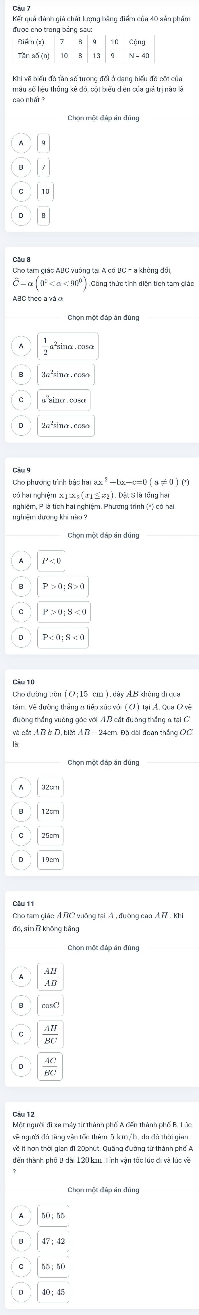 Kết quả đánh giá chất lượng bằng điểm của 40 sản phẩm
Khi vẽ biểu đồ tần số tương đối ở dạng biểu đồ cột của
mẫu số liệu thống kê đó, cột biểu diễn của giá trị nào là
cao nhất
10
overline 8
=alpha (0^0 <90^0)
P>0; S>0
tâm. Vẽ đường thắng a tiếp xúc với (O) tại A. Qua O vẽ
đó, sin B không bằng
 AH/AB 
 AH/BC 
 AC/BC 
về người đó tăng vận tốc thêm 5 km/h, do đó thời giai
về ít hơn thời gian đi 20phút. Quãng đường từ thành phố A
40:45